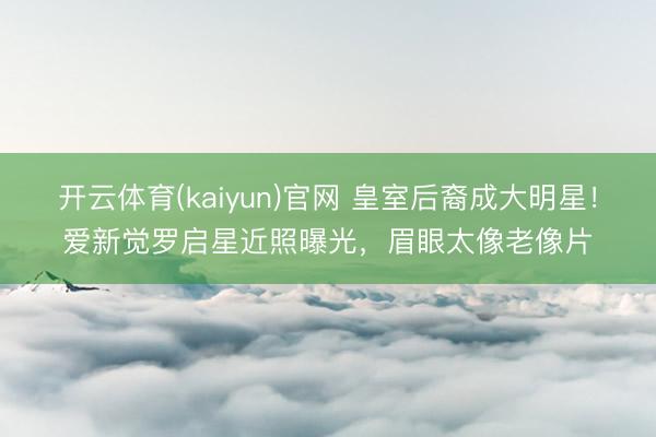 开云体育(kaiyun)官网 皇室后裔成大明星!爱新觉罗启星近照曝光,眉眼太像老像片