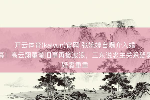 开云体育(kaiyun)官网 张婉婷自曝介入婚配内幕!高云翔董璇旧事再掀波浪,三东说念主关系疑窦重重