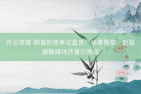 开云体育 明星形体争议盘货：杨幂臀部、赵丽颖鞠婧祎齐曾引热议