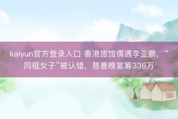 kaiyun官方登录入口 香港旅馆偶遇李亚鹏，“同框女子”被认错，慈善晚宴筹336万