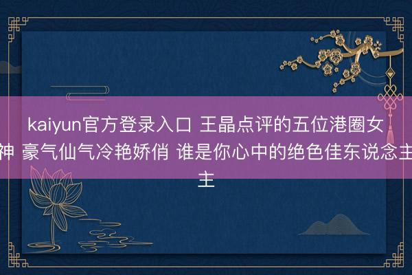 kaiyun官方登录入口 王晶点评的五位港圈女神 豪气仙气冷艳娇俏 谁是你心中的绝色佳东说念主