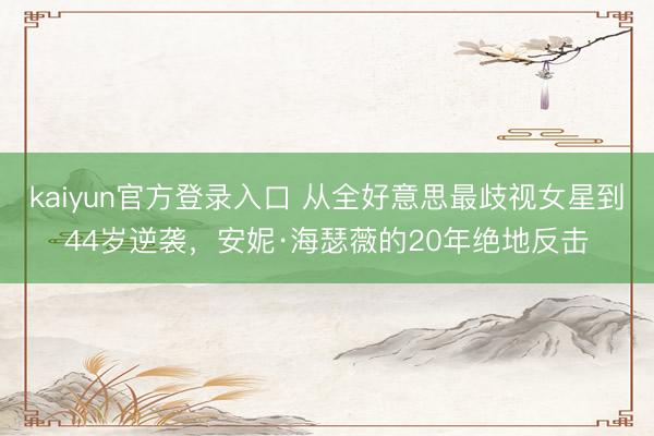 kaiyun官方登录入口 从全好意思最歧视女星到44岁逆袭,安妮·海瑟薇的20年绝地反击