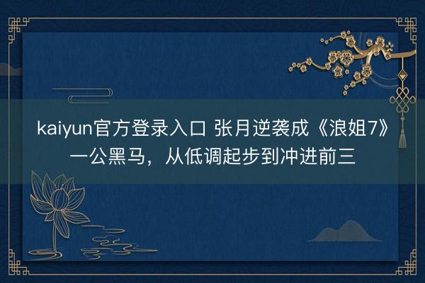 kaiyun官方登录入口 张月逆袭成《浪姐7》一公黑马，从低调起步到冲进前三