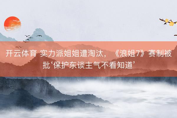 开云体育 实力派姐姐遭淘汰，《浪姐7》赛制被批‘保护东谈主气不看知道’