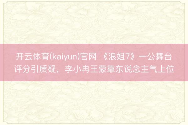 开云体育(kaiyun)官网 《浪姐7》一公舞台评分引质疑，李小冉王蒙靠东说念主气上位