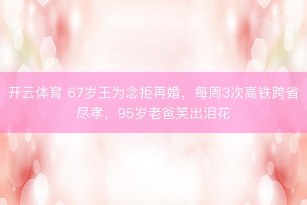 开云体育 67岁王为念拒再婚,每周3次高铁跨省尽孝,95岁老爸笑出泪花