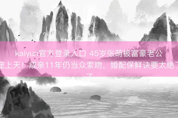 kaiyun官方登录入口 45岁张萌被富豪老公宠上天！成亲11年仍当众索吻，婚配保鲜诀要太绝了