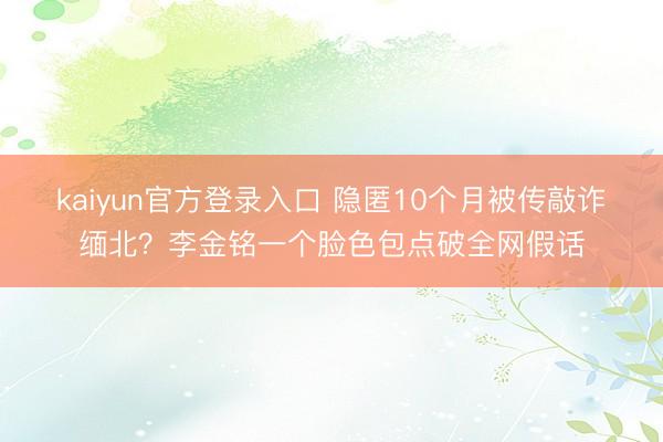 kaiyun官方登录入口 隐匿10个月被传敲诈缅北？李金铭一个脸色包点破全网假话