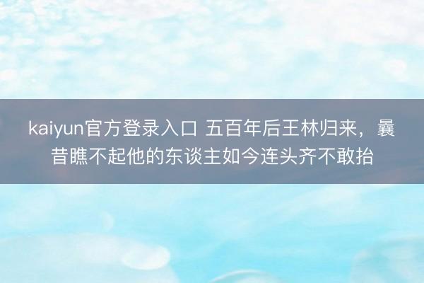 kaiyun官方登录入口 五百年后王林归来，曩昔瞧不起他的东谈主如今连头齐不敢抬