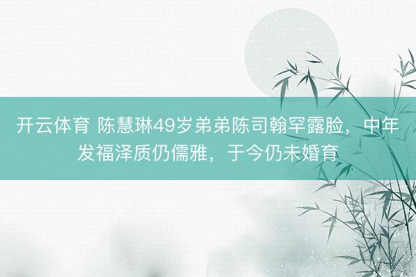 开云体育 陈慧琳49岁弟弟陈司翰罕露脸，中年发福泽质仍儒雅，于今仍未婚育