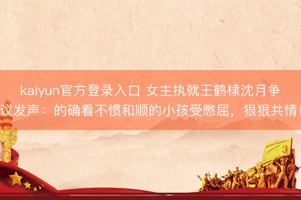 kaiyun官方登录入口 女主执就王鹤棣沈月争议发声:的确看不惯和顺的小孩受憋屈,狠狠共情!