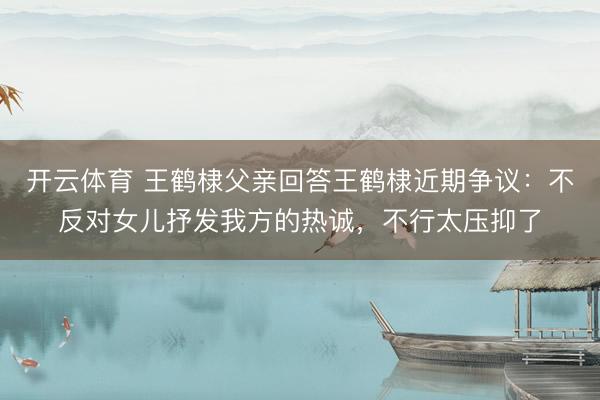 开云体育 王鹤棣父亲回答王鹤棣近期争议：不反对女儿抒发我方的热诚，不行太压抑了