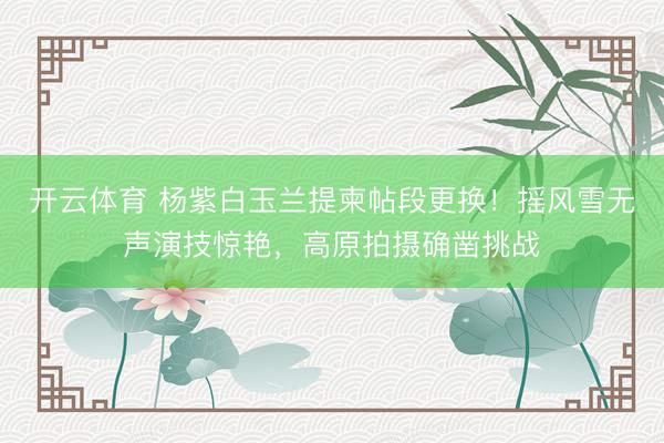 开云体育 杨紫白玉兰提柬帖段更换！摇风雪无声演技惊艳，高原拍摄确凿挑战