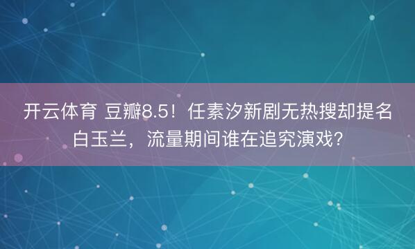 开云体育 豆瓣8.5！任素汐新剧无热搜却提名白玉兰，流量期间谁在追究演戏？