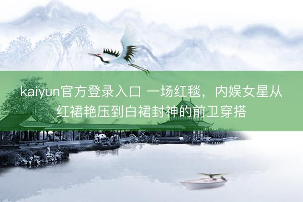 kaiyun官方登录入口 一场红毯，内娱女星从红裙艳压到白裙封神的前卫穿搭