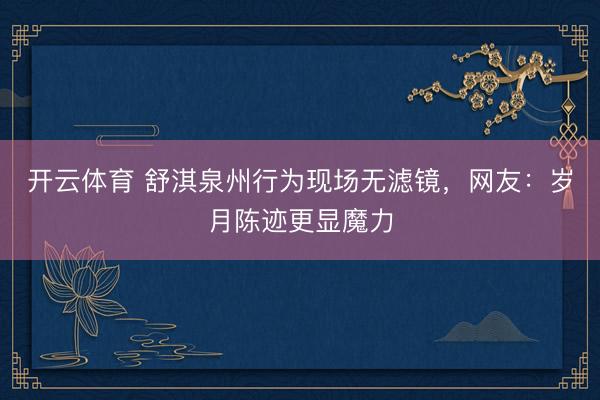 开云体育 舒淇泉州行为现场无滤镜，网友：岁月陈迹更显魔力