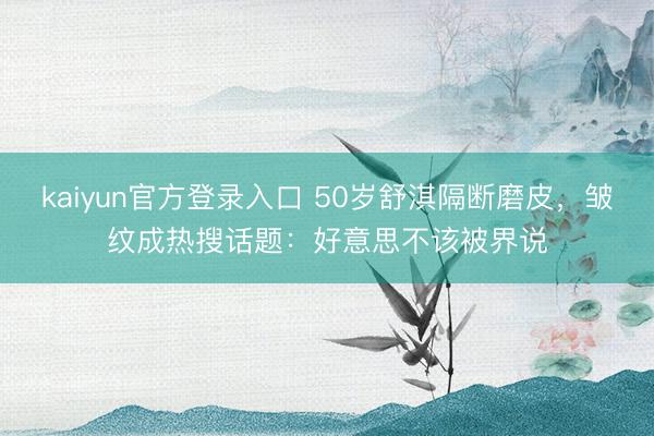 kaiyun官方登录入口 50岁舒淇隔断磨皮,皱纹成热搜话题:好意思不该被界说