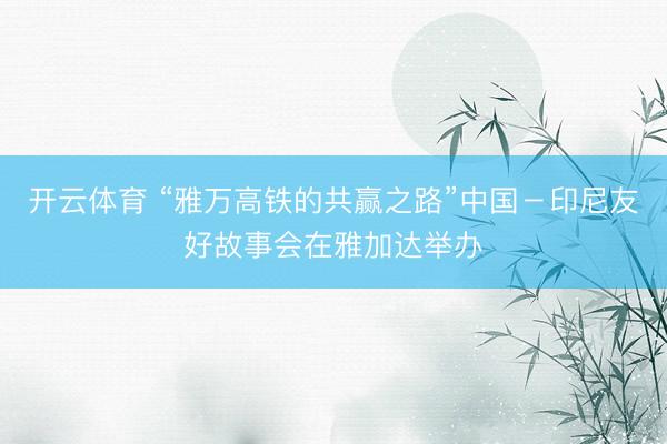 开云体育 “雅万高铁的共赢之路”中国－印尼友好故事会在雅加达举办