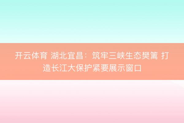 开云体育 湖北宜昌：筑牢三峡生态樊篱 打造长江大保护紧要展示窗口