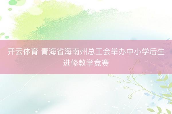 开云体育 青海省海南州总工会举办中小学后生进修教学竞赛