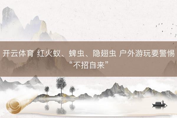 开云体育 红火蚁、蜱虫、隐翅虫 户外游玩要警惕“不招自来”