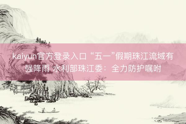 kaiyun官方登录入口 “五一”假期珠江流域有强降雨 水利部珠江委：全力防护嘱咐