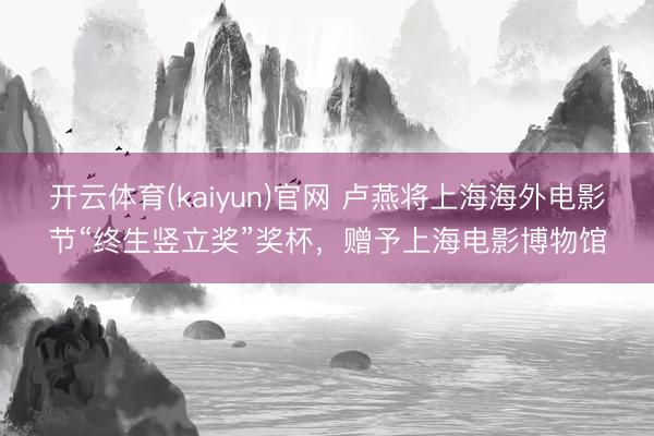 开云体育(kaiyun)官网 卢燕将上海海外电影节“终生竖立奖”奖杯，赠予上海电影博物馆