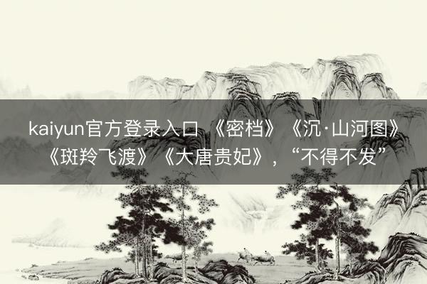 kaiyun官方登录入口 《密档》《沉·山河图》《斑羚飞渡》《大唐贵妃》，“不得不发”