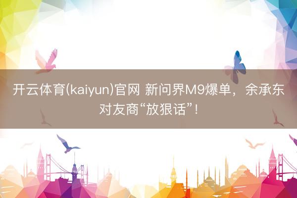 开云体育(kaiyun)官网 新问界M9爆单，余承东对友商“放狠话”！