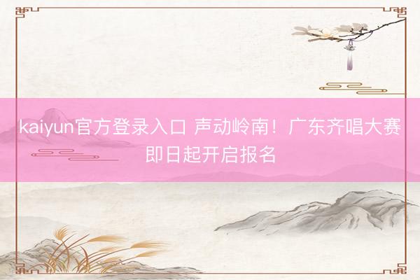 kaiyun官方登录入口 声动岭南！广东齐唱大赛即日起开启报名