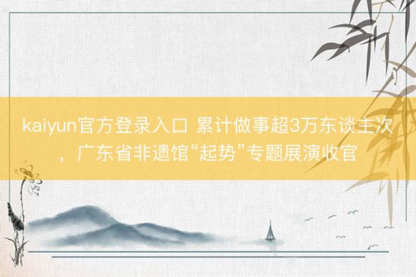 kaiyun官方登录入口 累计做事超3万东谈主次,广东省非遗馆“起势”专题展演收官