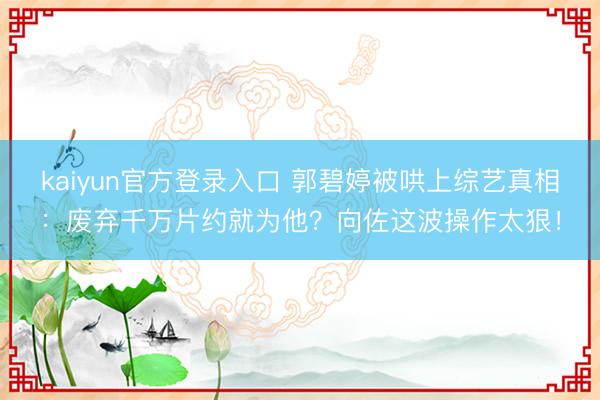 kaiyun官方登录入口 郭碧婷被哄上综艺真相：废弃千万片约就为他？向佐这波操作太狠！