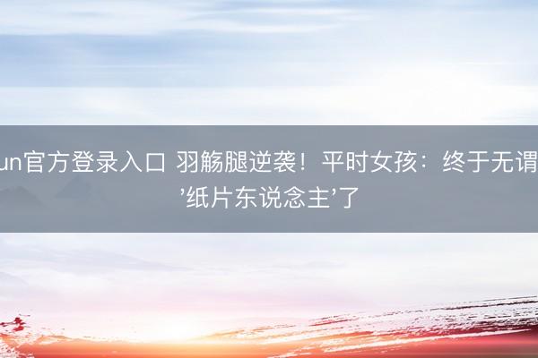 kaiyun官方登录入口 羽觞腿逆袭！平时女孩：终于无谓饿成'纸片东说念主'了