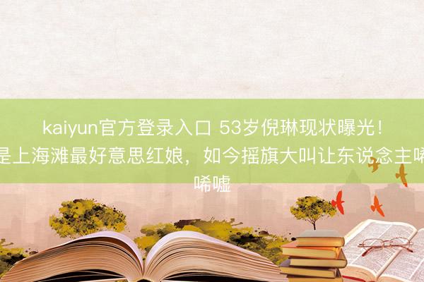 kaiyun官方登录入口 53岁倪琳现状曝光！曾是上海滩最好意思红娘，如今摇旗大叫让东说念主唏嘘