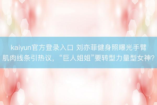 kaiyun官方登录入口 刘亦菲健身照曝光手臂肌肉线条引热议，“巨人姐姐”要转型力量型女神？