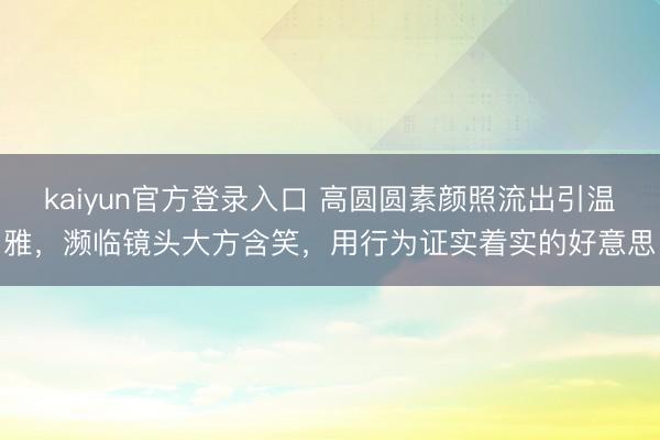 kaiyun官方登录入口 高圆圆素颜照流出引温雅,濒临镜头大方含笑,用行为证实着实的好意思