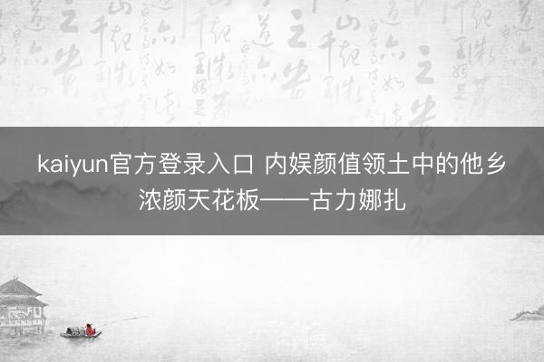 kaiyun官方登录入口 内娱颜值领土中的他乡浓颜天花板——古力娜扎