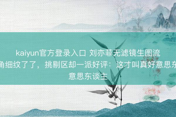 kaiyun官方登录入口 刘亦菲无滤镜生图流出眼角细纹了了,挑剔区却一派好评:这才叫真好意思东谈主